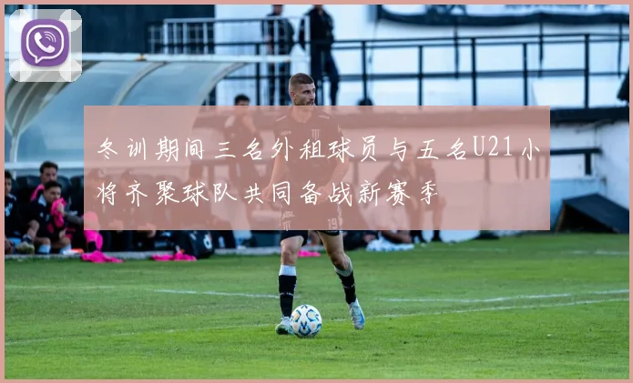 冬训期间三名外租球员与五名U21小将齐聚球队共同备战新赛季