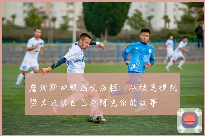 詹姆斯回顾成长历程：从被忽视到努力证明自己与阿克伦的故事