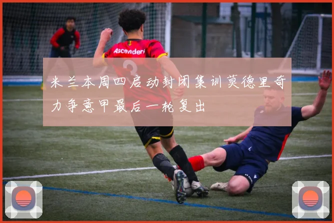 米兰本周四启动封闭集训莫德里奇力争意甲最后一轮复出