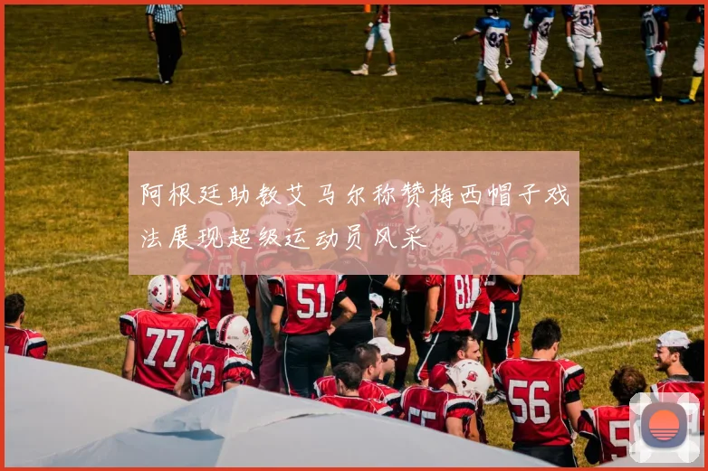 阿根廷助教艾马尔称赞梅西帽子戏法展现超级运动员风采