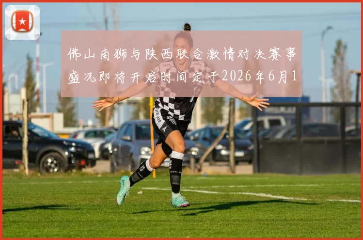 佛山南狮与陕西联合激情对决赛事盛况即将开启时间定于2026年6月14日周日晚上七点半
