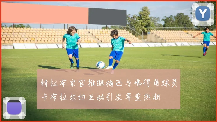 特拉布宗官推晒梅西与佛得角球员卡布拉尔的互动引发尊重热潮