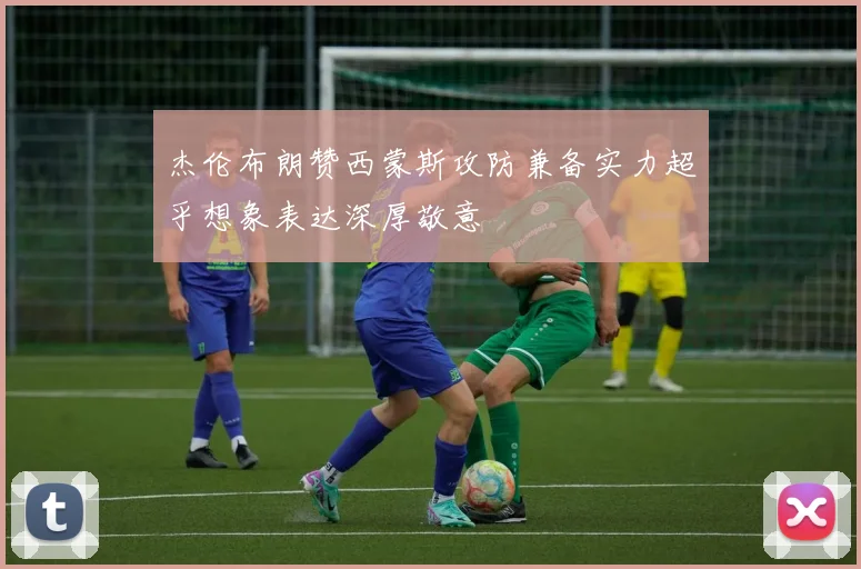 杰伦布朗赞西蒙斯攻防兼备实力超乎想象表达深厚敬意