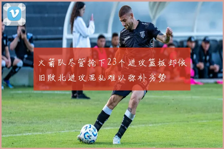 火箭队尽管抢下23个进攻篮板却依旧败北进攻混乱难以弥补劣势