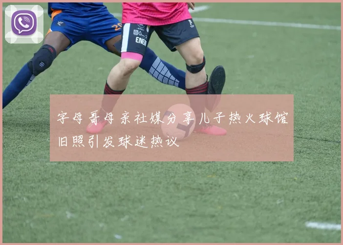 字母哥母亲社媒分享儿子热火球馆旧照引发球迷热议