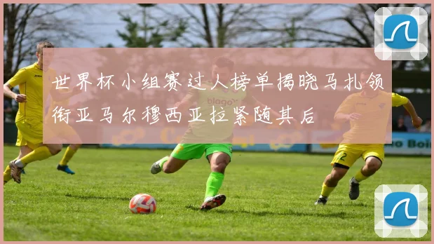世界杯小组赛过人榜单揭晓马扎领衔亚马尔穆西亚拉紧随其后