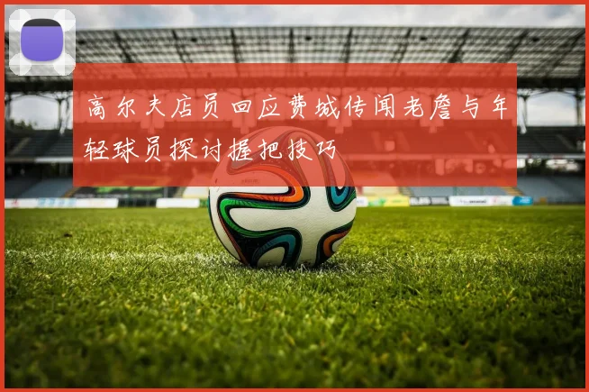 高尔夫店员回应费城传闻老詹与年轻球员探讨握把技巧
