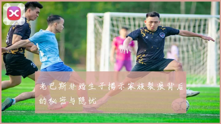 老巴斯非婚生子揭示家族裂痕背后的秘密与隐忧