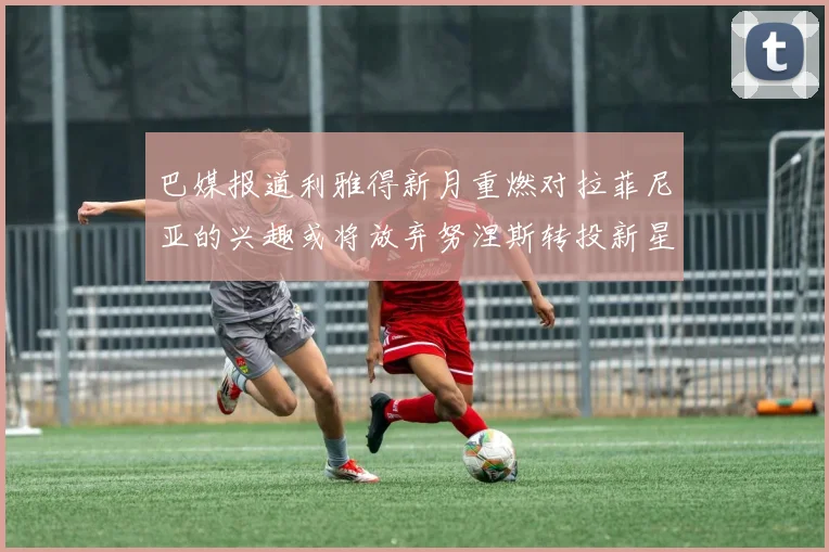 巴媒报道利雅得新月重燃对拉菲尼亚的兴趣或将放弃努涅斯转投新星