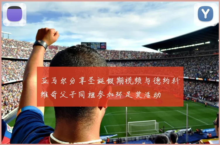 亚马尔分享圣诞假期视频与德约科维奇父子同框参加环足奖活动