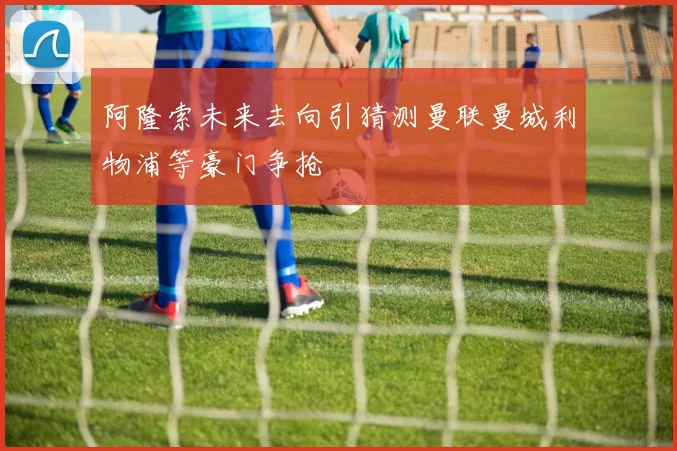阿隆索未来去向引猜测曼联曼城利物浦等豪门争抢