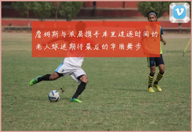 詹姆斯与浓眉携手库里追逐时间的老人球迷期待最后的华丽舞步