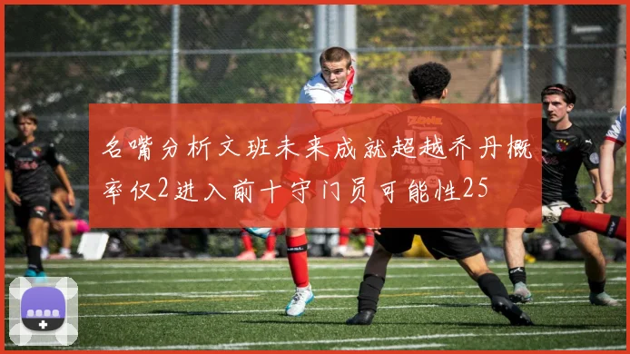 名嘴分析文班未来成就超越乔丹概率仅2进入前十守门员可能性25