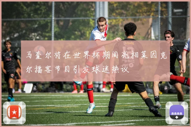 马奎尔将在世界杯期间亮相莱因克尔播客节目引发球迷热议