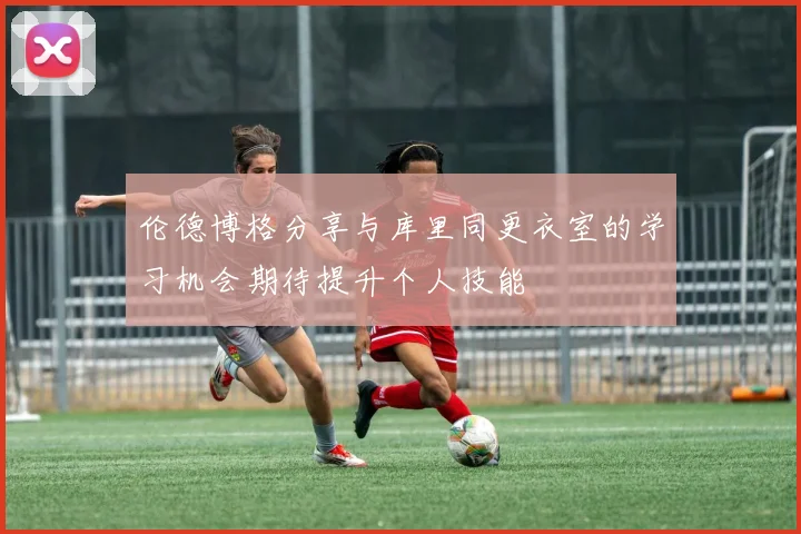伦德博格分享与库里同更衣室的学习机会期待提升个人技能
