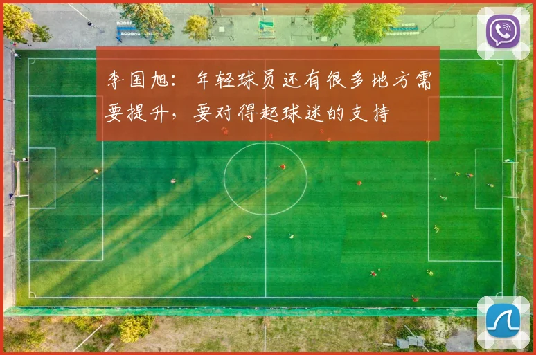 李国旭：年轻球员还有很多地方需要提升，要对得起球迷的支持