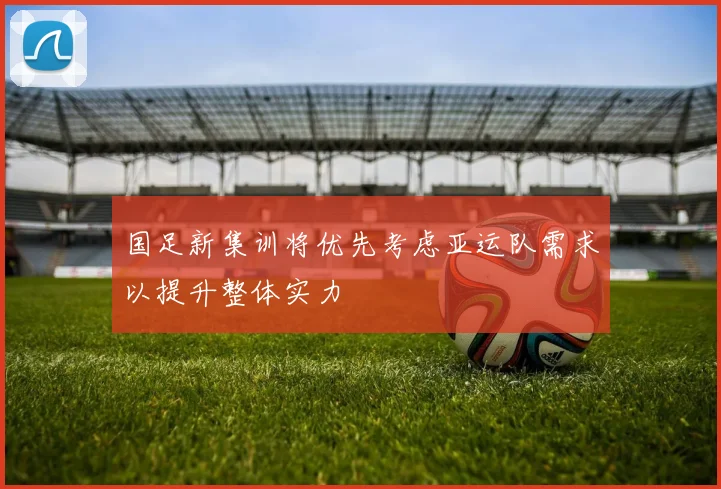 国足新集训将优先考虑亚运队需求以提升整体实力