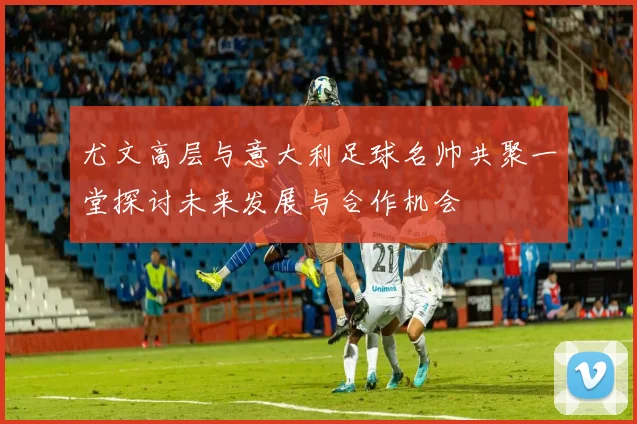 尤文高层与意大利足球名帅共聚一堂探讨未来发展与合作机会