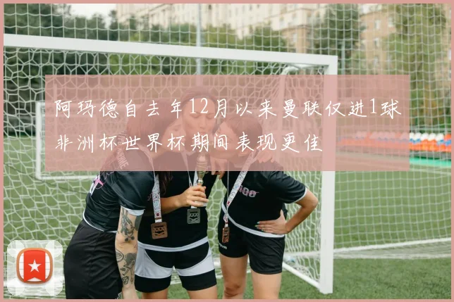 阿玛德自去年12月以来曼联仅进1球非洲杯世界杯期间表现更佳