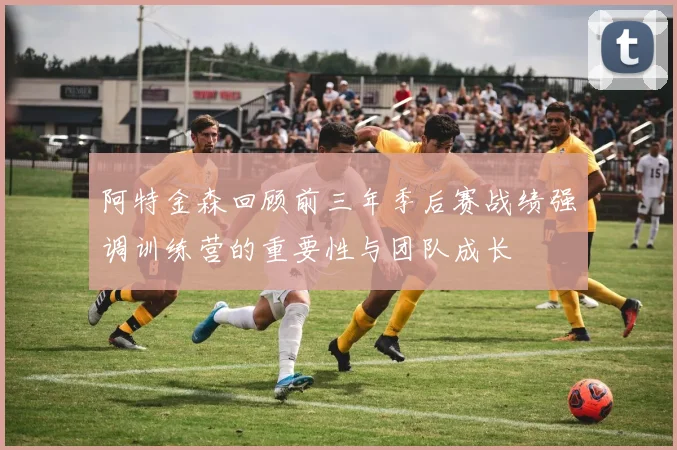 阿特金森回顾前三年季后赛战绩强调训练营的重要性与团队成长