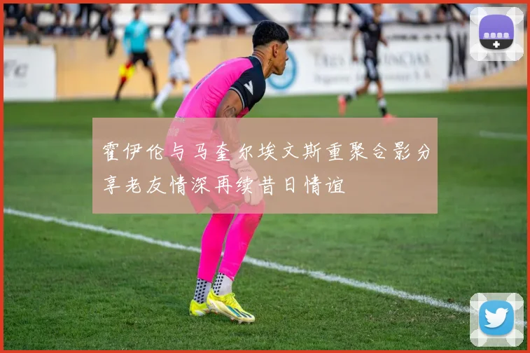 霍伊伦与马奎尔埃文斯重聚合影分享老友情深再续昔日情谊