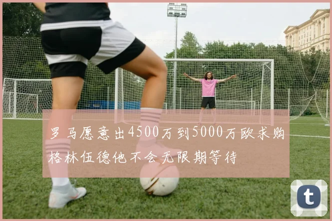 罗马愿意出4500万到5000万欧求购格林伍德他不会无限期等待
