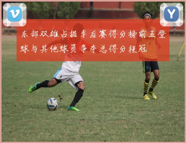 东部双雄占据季后赛得分榜前五登球与其他球员争夺总得分桂冠