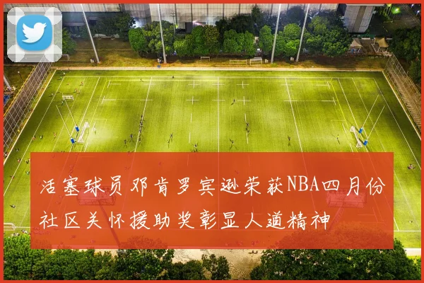 活塞球员邓肯罗宾逊荣获NBA四月份社区关怀援助奖彰显人道精神