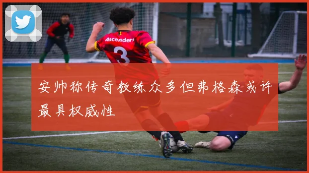 安帅称传奇教练众多但弗格森或许最具权威性