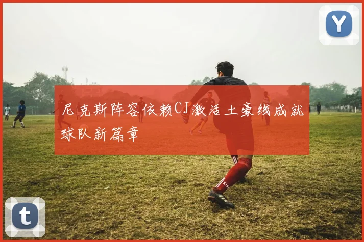 尼克斯阵容依赖CJ激活土豪线成就球队新篇章